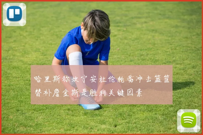 哈里斯称坎宁安杜伦轮番冲击篮筐替补詹金斯是胜利关键因素