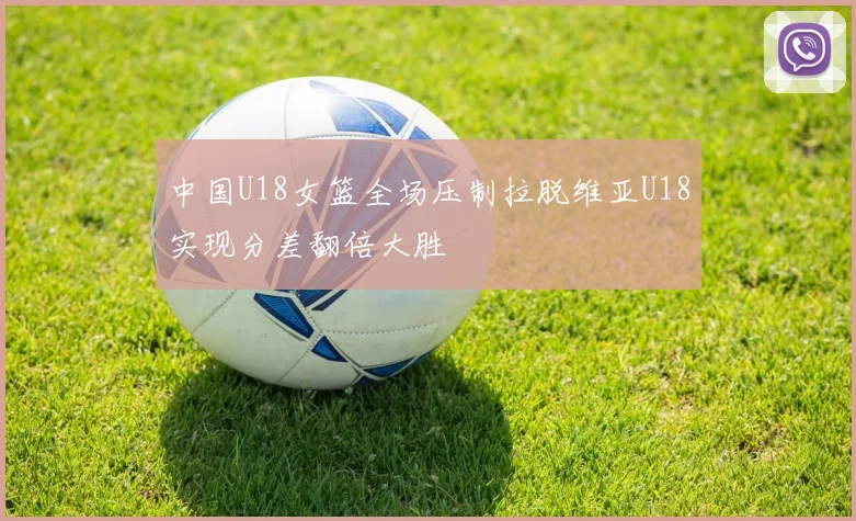 中国U18女篮全场压制拉脱维亚U18实现分差翻倍大胜