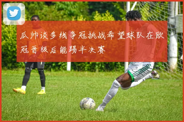 瓜帅谈多线争冠挑战希望球队在欧冠晋级后能踢半决赛