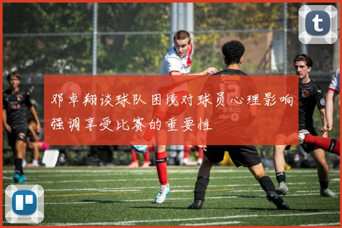 邓卓翔谈球队困境对球员心理影响强调享受比赛的重要性