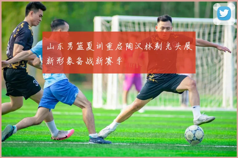 山东男篮夏训重启陶汉林剃光头展新形象备战新赛季