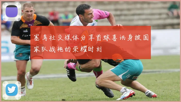 塞鸟社交媒体分享首球喜讯身披国家队战袍的荣耀时刻