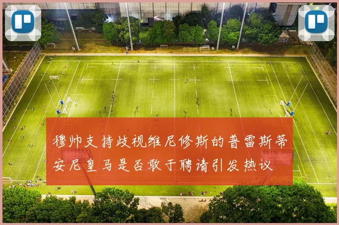 穆帅支持歧视维尼修斯的普雷斯蒂安尼皇马是否敢于聘请引发热议