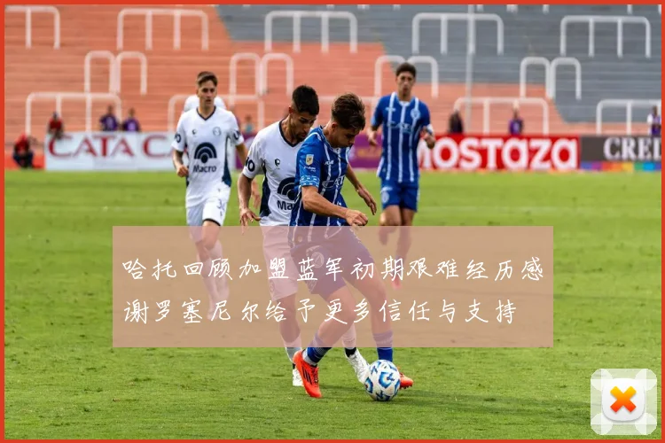 哈托回顾加盟蓝军初期艰难经历感谢罗塞尼尔给予更多信任与支持