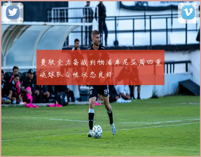 曼联全力备战利物浦库尼亚周四重返球队合练状态良好