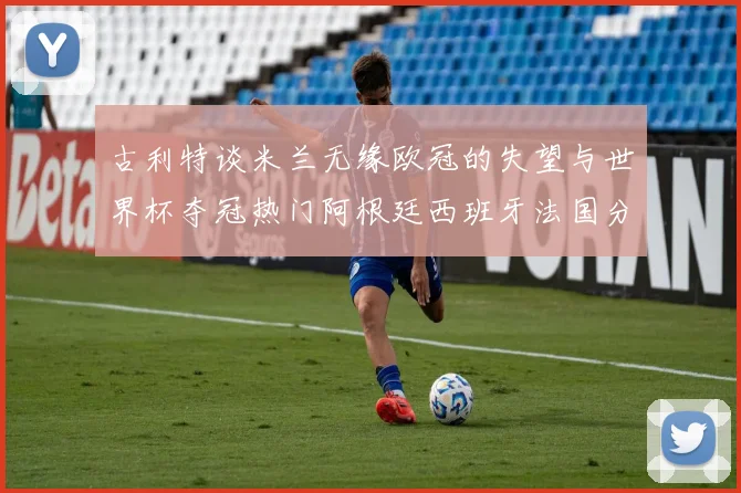 古利特谈米兰无缘欧冠的失望与世界杯夺冠热门阿根廷西班牙法国分析