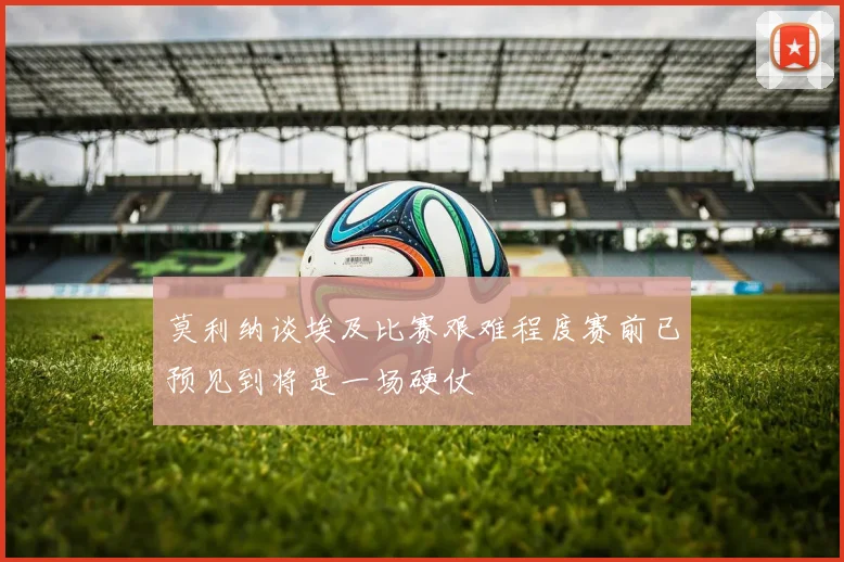 莫利纳谈埃及比赛艰难程度赛前已预见到将是一场硬仗