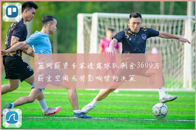 篮网薪资专家透露球队剩余3600万薪金空间或将影响续约决策