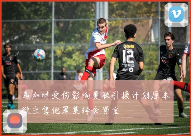 乌加特受伤影响曼联引援计划原本欲出售他筹集转会资金