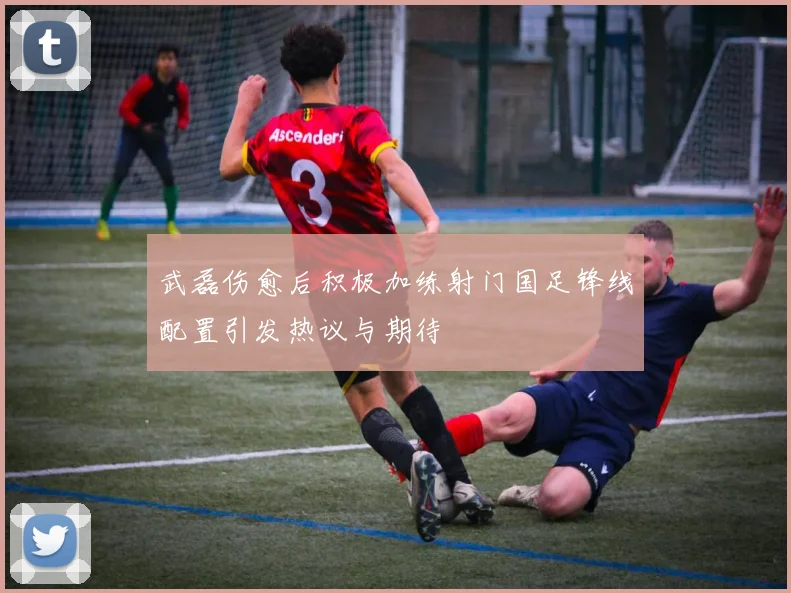武磊伤愈后积极加练射门国足锋线配置引发热议与期待